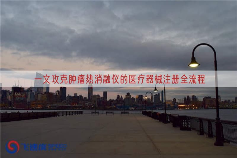 一文攻克肿瘤热消融仪的医疗器械注册全流程(图1)