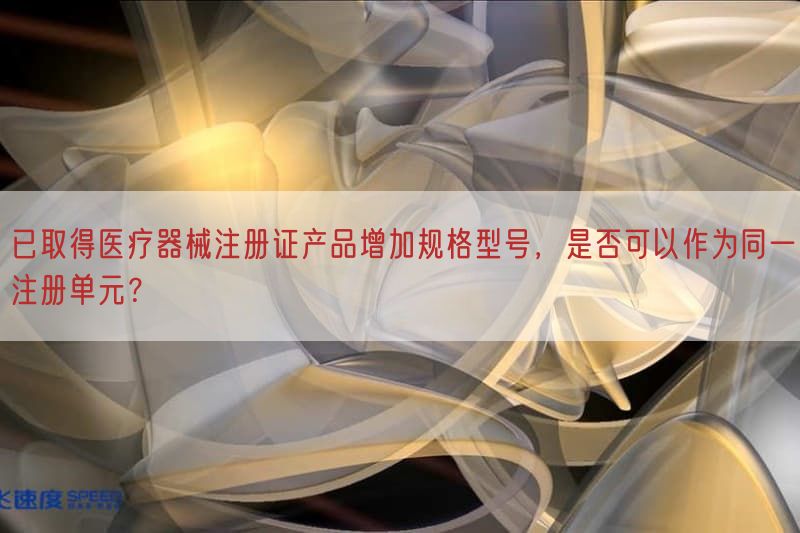 已取得医疗器械注册证产品增加规格型号，是否可以作为同一注册单元？