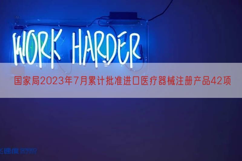 国家局2023年7月累计批准进口医疗器械注册产品42项