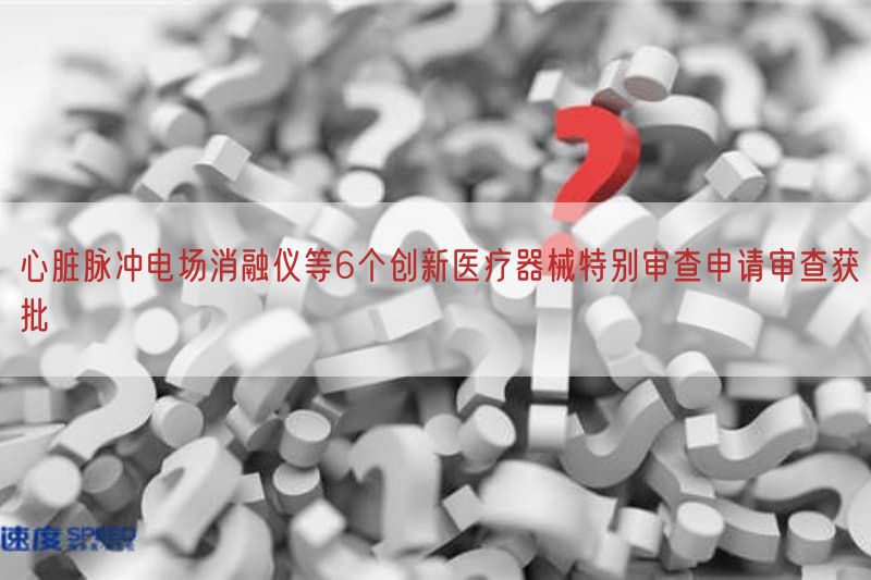 心脏脉冲电场消融仪等6个创新医疗器械特别审查申请审查获批(图1)