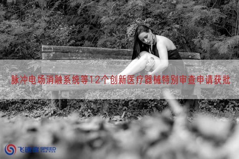 脉冲电场消融系统等12个创新医疗器械特别审查申请获批