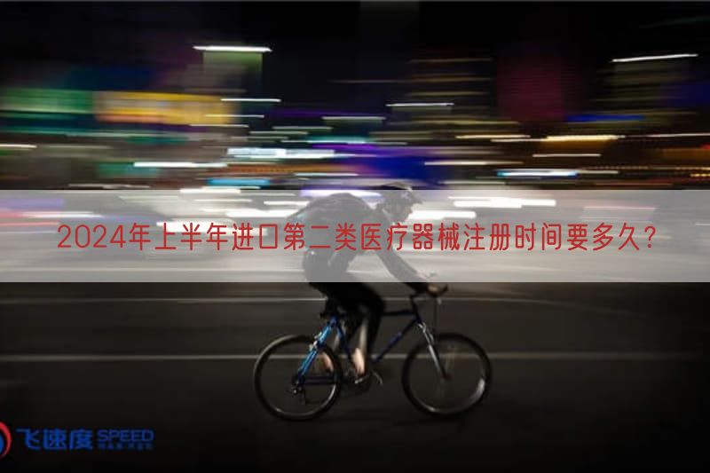 2024年上半年进口第二类医疗器械注册时间要多久？