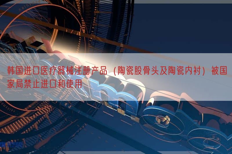 韩国进口医疗器械注册产品（陶瓷股骨头及陶瓷内衬）被国家局禁止进口与使用
