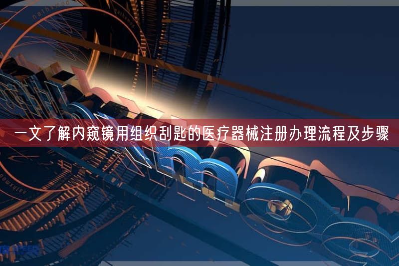 一文了解内窥镜用组织刮匙的医疗器械注册办理流程及步骤
