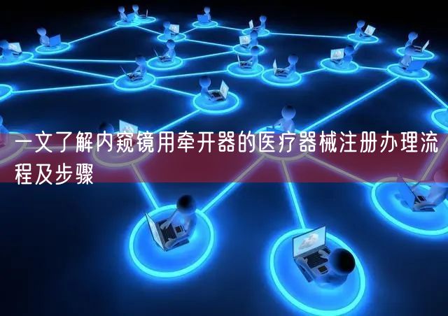 一文了解内窥镜用牵开器的医疗器械注册办理流程及步骤(图1)