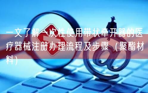 一文了解一次性使用带状牵开器的医疗器械注册办理流程及步骤（聚酯材料）(图1)