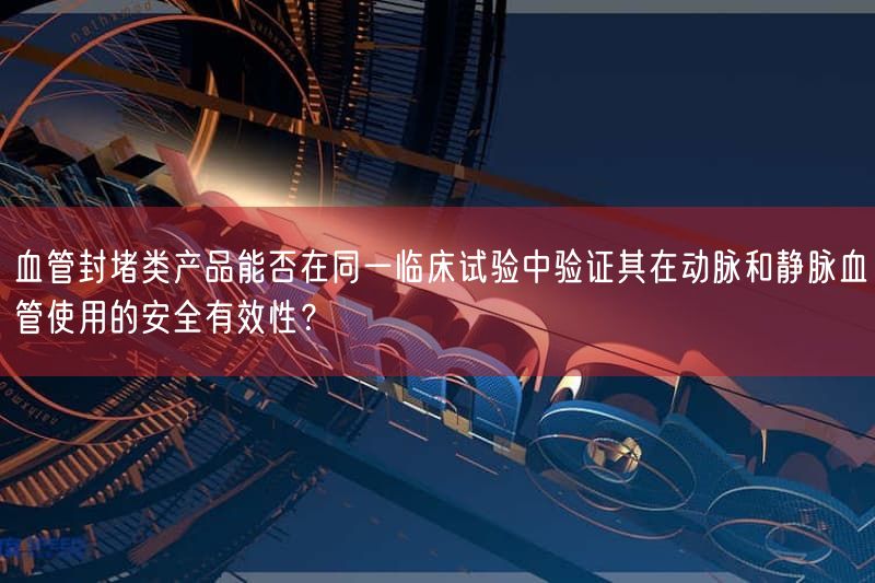 血管封堵类产品能否在同一临床试验中验证其在动脉与静脉血管使用的安全有效性？