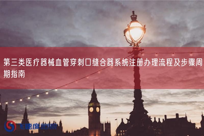 第三类医疗器械血管穿刺口缝合器系统注册办理流程及步骤周期指南(图1)