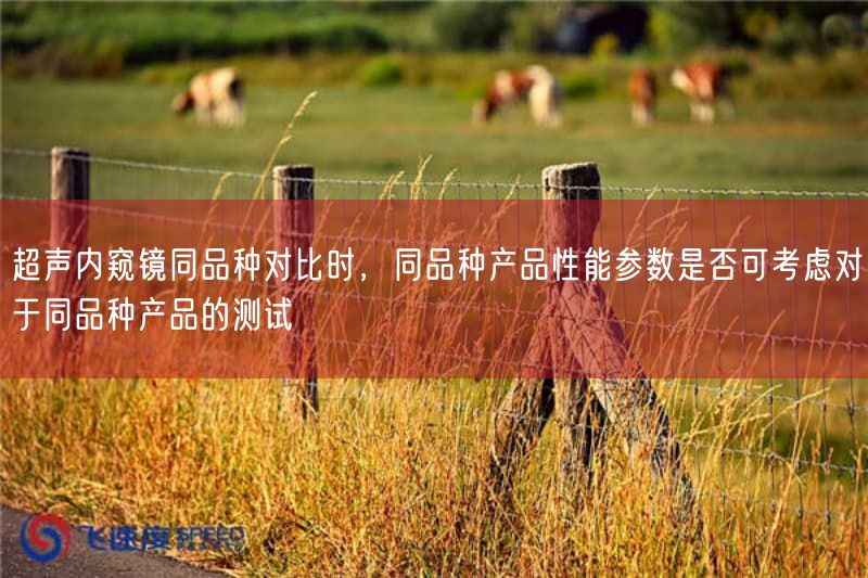 超声内窥镜同品种比较时,同品种产品性能参数是否可考虑对于同品种产品的测试(图1) 超声内窥镜同品种比较时,同品种产品性能参数是否可考虑对于同品种产品的测试(图1)
