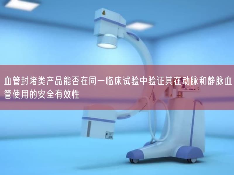 血管封堵类产品能否在同一临床试验中验证其在动脉与静脉血管使用的安全有效性