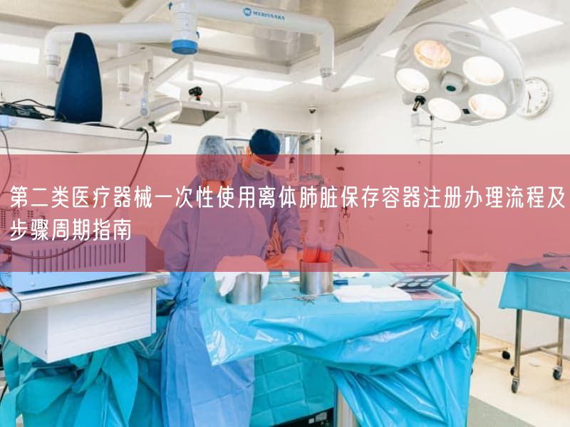 第二类医疗器械一次性使用离体肺脏保存容器注册办理流程及步骤周期指南(图1) 第二类医疗器械一次性使用离体肺脏保存容器注册办理流程及步骤周期指南(图1)