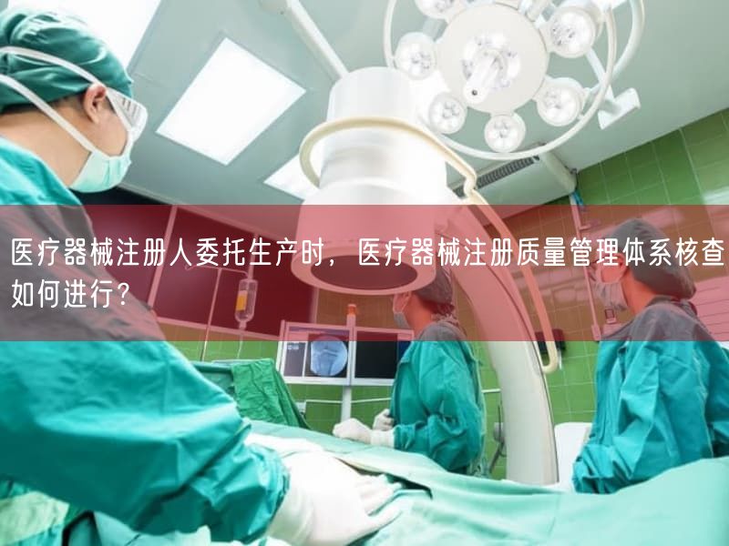 医疗器械注册人委托生产时，医疗器械注册质量管理体系核查如何开展？(图1)