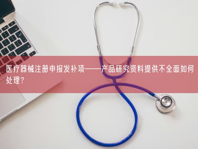 医疗器械注册申报发补项——产品研究资料提供不全面如何处理？(图1)