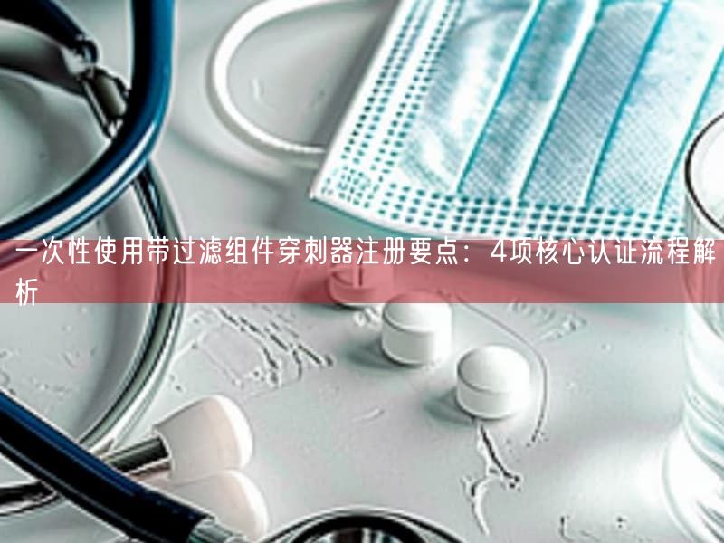一次性使用带过滤组件穿刺器注册要点：4项根本认证流程解析(图1)