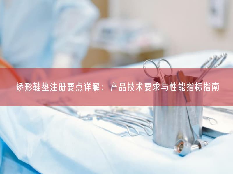 矫形鞋垫注册要点详解：产品技术要求与性能指标指南(图1)