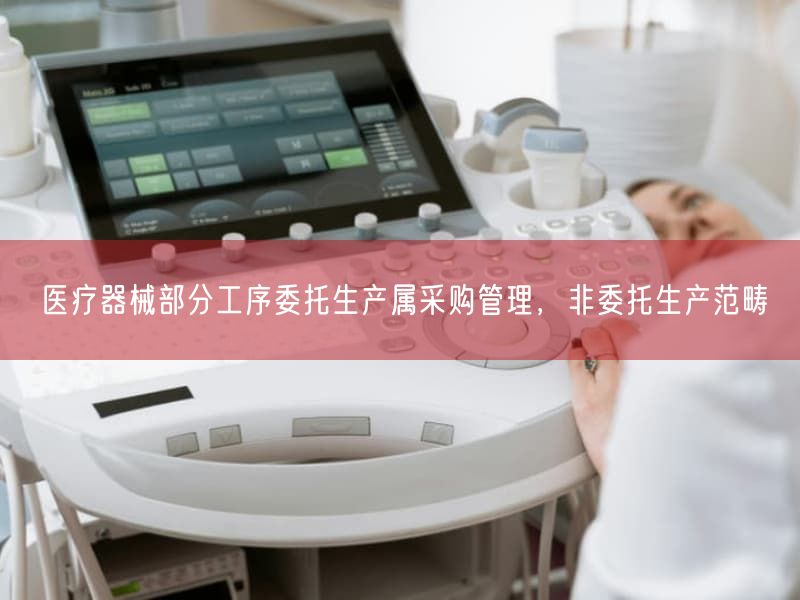 医疗器械部分工序委托生产属采购管理,非委托生产范畴(图1) 医疗器械部分工序委托生产属采购管理,非委托生产范畴(图1)