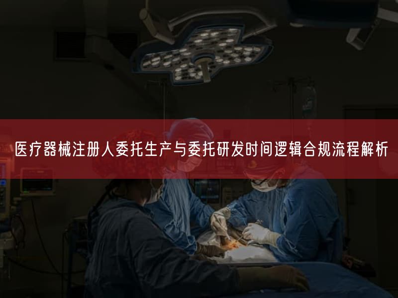 医疗器械注册人委托生产与委托研发时间逻辑合规流程解析(图1)