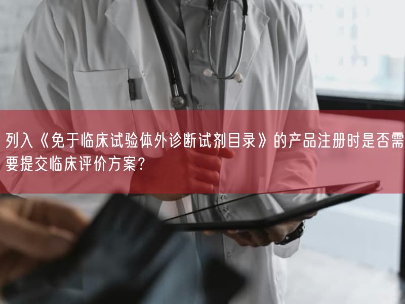 列入《免于临床试验体外诊断试剂目录》的产品注册时是否需要提交临床评价方案？(图1)