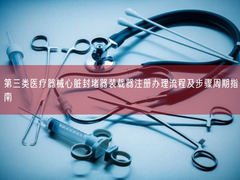 第三类医疗器械心脏封堵器装载器注册办理流程及步骤周期指南(图1)