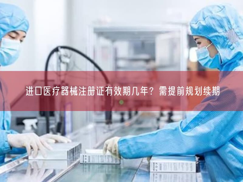 进口医疗器械注册证有效期几年？需提前规划续期(图1)