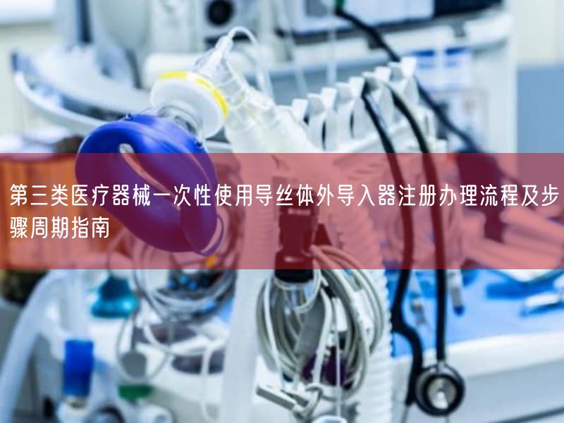 第三类医疗器械一次性使用导丝体外导入器注册办理流程及步骤周期指南