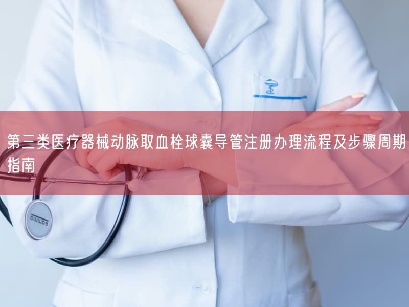 第三类医疗器械动脉取血栓球囊导管注册办理流程及步骤周期指南