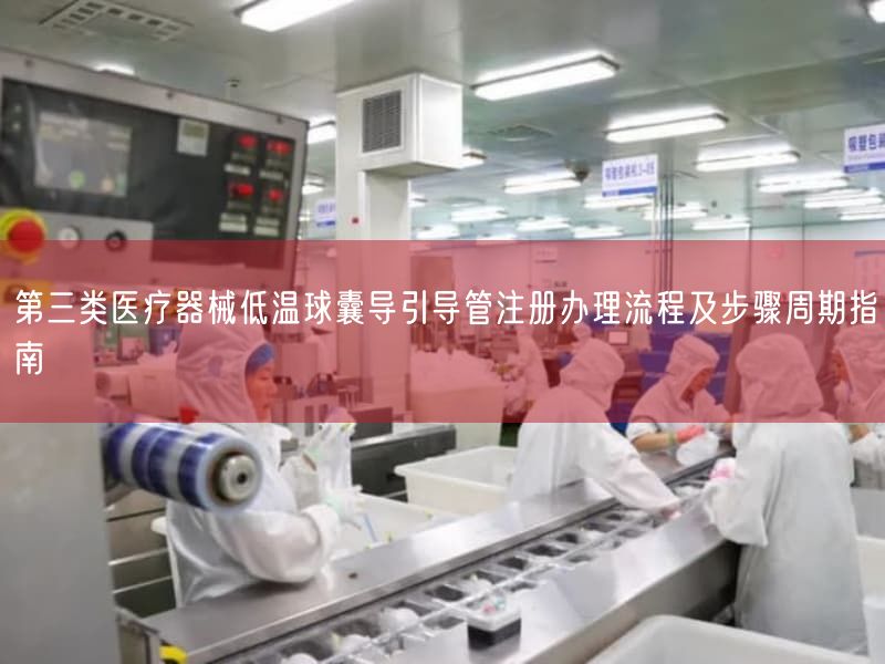 第三类医疗器械低温球囊导引导管注册办理流程及步骤周期指南