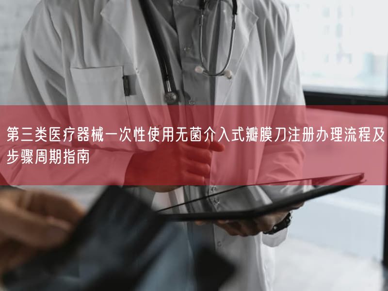 第三类医疗器械一次性使用无菌介入式瓣膜刀注册办理流程及步骤周期指南(图1) 第三类医疗器械一次性使用无菌介入式瓣膜刀注册办理流程及步骤周期指南(图1)
