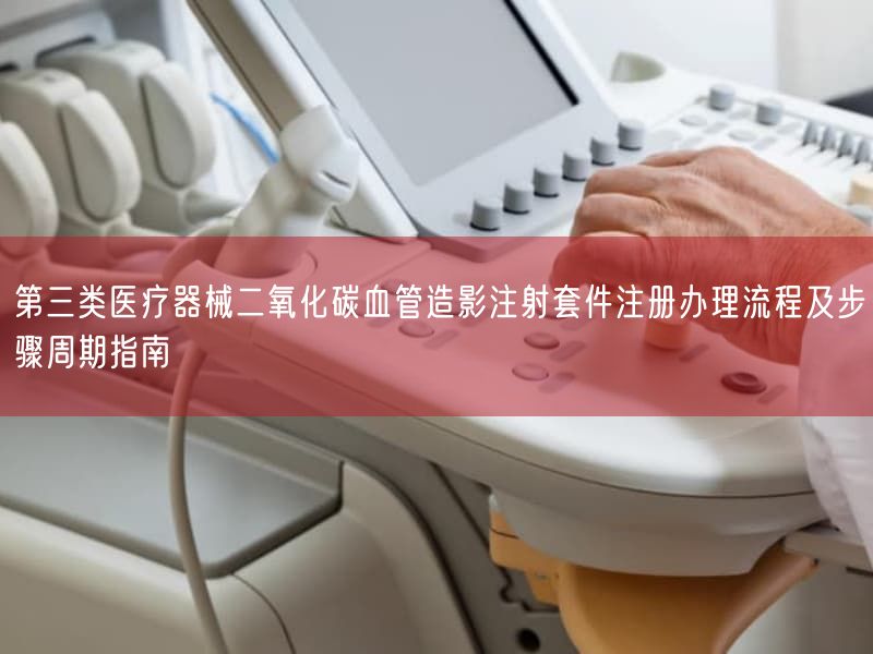 第三类医疗器械二氧化碳血管造影注射套件注册办理流程及步骤周期指南